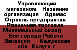 Управляющий магазином › Название организации ­ Адамас › Отрасль предприятия ­ Розничная торговля › Минимальный оклад ­ 1 - Все города Работа » Вакансии   . Калужская обл.,Калуга г.